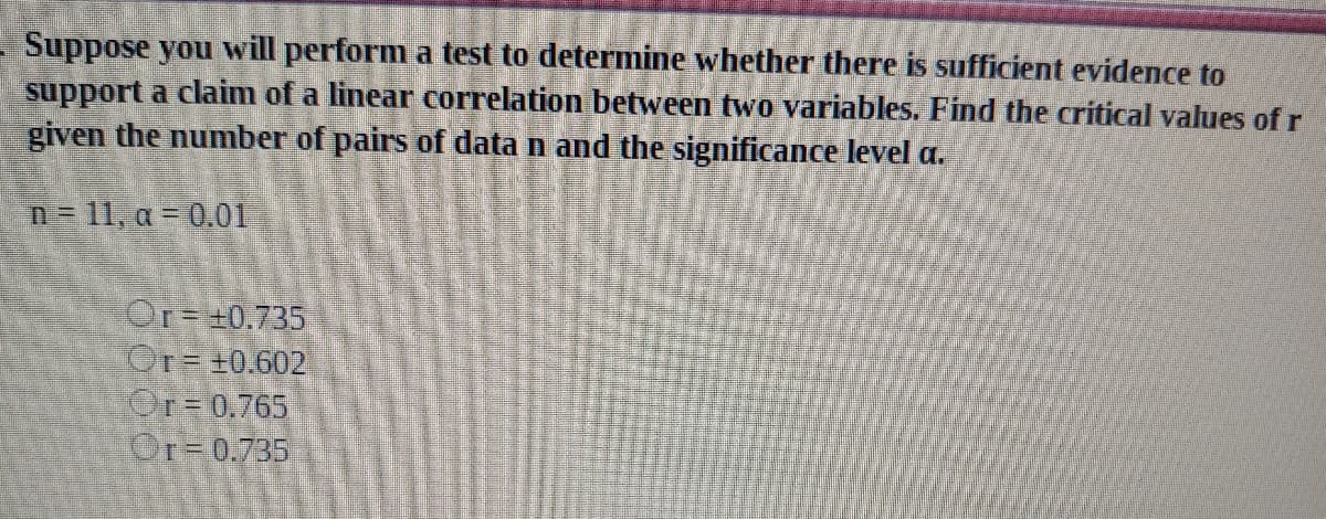 Suppose you will perform a test to determine whether there is sufficient evidence to
support a claim of a linear correlation between two variables. Find the critical values of r
given the number of pairs of data n and the significance level a.
n= 11, a = 0.01
Or +0.735
Or=+0.602
Or=0.765
Or-0.735
