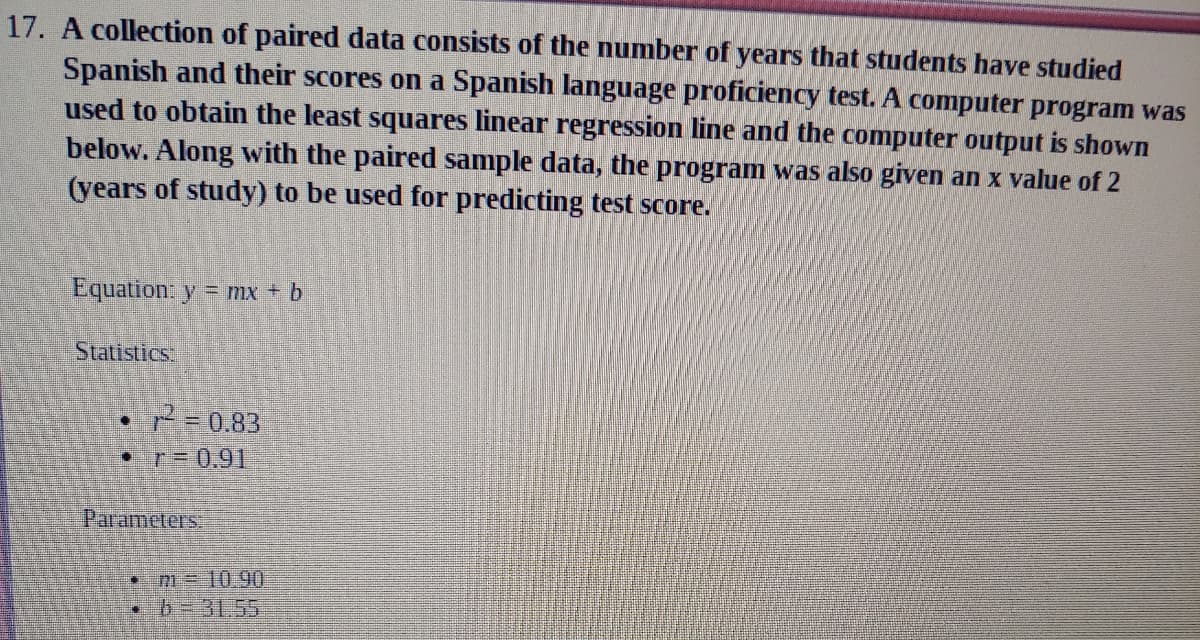 17. A collection of paired data consists of the number of years that students have studied
Spanish and their scores on a Spanish language proficiency test. A computer program was
used to obtain the least squares linear regression line and the computer output is shown
below. Along with the paired sample data, the program was also given an x value of 2
(years of study) to be used for predicting test score.
Equation: y = mx + b
Statistics
2=0.83
PT3D0.91
Parameters
•m=1090
