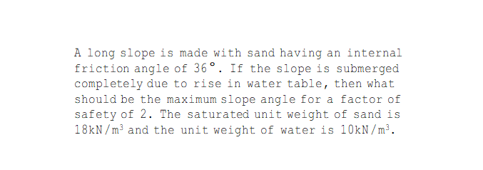 A long slope is made with sand having an internal
friction angle of 36°. If the slope is submerged
completely due to rise in water table, then what
should be the maximum slope angle for a factor of
safety of 2. The saturated unit weight of sand is
18kN / m³ and the unit weight of water is 10kN/m³.
