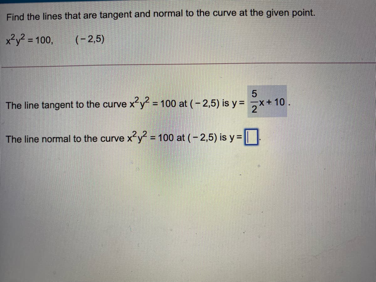 Find the lines that are tangent and normal to the curve at the given point.
x²y? = 100,
(-2,5)
The line tangent to the curve x-y = 100 at (- 2,5) is y = x+ 10.
%3D
The line normal to the curve x-y = 100 at (- 2,5) is y =

