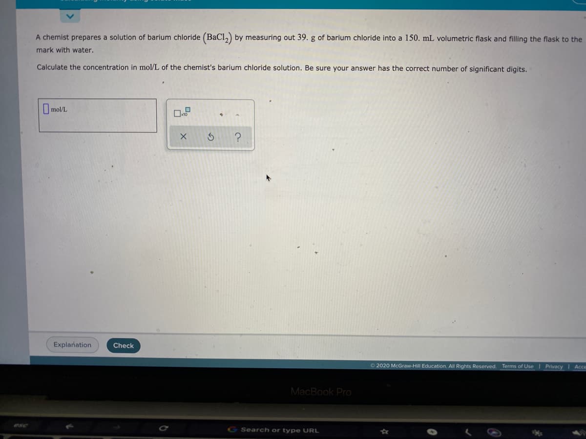 A chemist prepares a solution of barium chloride (BaCl,) by measuring out 39. g of barium chloride into a 150. mL volumetric flask and filling the flask to the
mark with water.
Calculate the concentration in mol/L of the chemist's barium chloride solution. Be sure your answer has the correct number of significant digits.
Omol/L
Explanation
Check
O 2020 McGraw-Hill Education. All Rights Reserved. Terms of Use I Privacy I Acc
MacBook Pro
G Search or type URL
