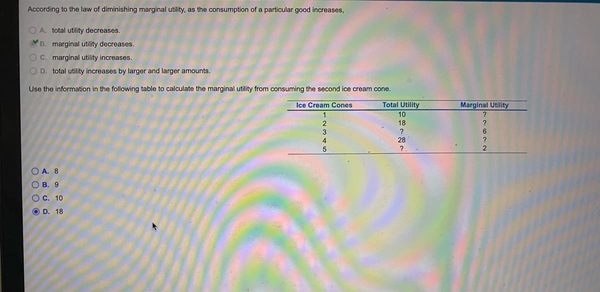 According to the law of diminishing marginal utility, as the consumption of a particular good increases,
O A. total utility decreases.
C B. marginal utility decreases.
OC. marginal utility increases.
O D. total utility increases by larger and larger amounts.
Use the information in the following table to calculate the marginal utility from consuming the second ice cream cone.
Ice Cream Cones
Total Utility
Marginal Utility
10
18
?
6.
4
28
O A. 8
О В. 9
O C. 10
O D. 18
