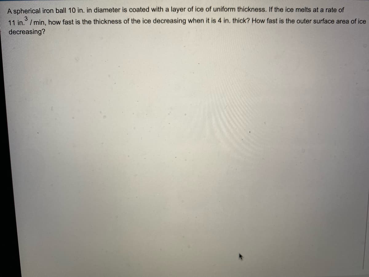 A spherical iron ball 10 in. in diameter is coated with a layer of ice of uniform thickness. If the ice melts at a rate of
3
11 in. /min, how fast is the thickness of the ice decreasing when it is 4 in. thick? How fast is the outer surface area of ice
decreasing?
