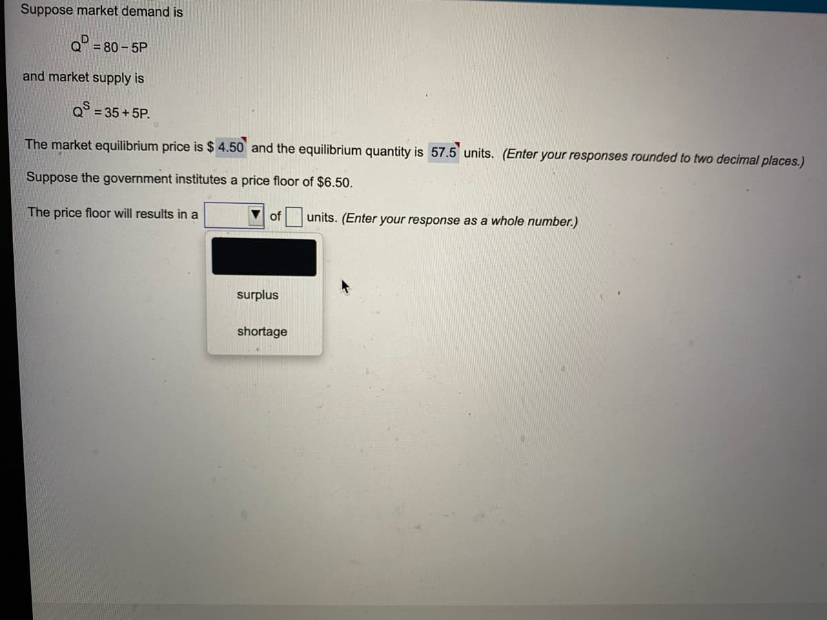 Suppose market demand is
Q° = 80-5P
and market supply is
Q = 35+5P.
The market equilibrium price is $ 4.50 and the equilibrium quantity is 57.5 units. (Enter your responses rounded to two decimal places.)
Suppose the government institutes a price floor of $6.50.
The price floor will results in a
V of
units. (Enter your response as a whole number.)
surplus
shortage
