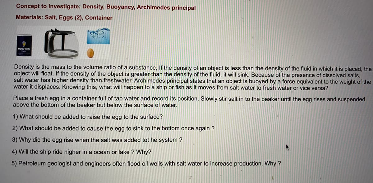 Concept to Investigate: Density, Buoyancy, Archimedes principal
Materials: Salt, Eggs (2), Container
MORTON
Density is the mass to the volume ratio of a substance, If the density of an object is less than the density of the fluid in which it is placed, the
object will float. If the density of the object is greater than the density of the fluid, it will sink. Because of the presence of dissolved salts,
salt water has higher density than freshwater. Archimedes principal states that an object is buoyed by a force equivalent to the weight of the
water it displaces. Knowing this, what will happen to a ship or fish as it moves from salt water to fresh water or vice versa?
Place a fresh egg in a container full of tap water and record its position. Slowly stir salt in to the beaker until the egg rises and suspended
above the bottom of the beaker but below the surface of water.
1) What should be added to raise the egg to the surface?
2) What should be added to cause the egg to sink to the bottom once again ?
3) Why did the egg rise when the salt was added tot he system ?
4) Will the ship ride higher in a ocean or lake ? Why?
5) Petroleum geologist and engineers often flood oil wells with salt water to increase production. Why ?
