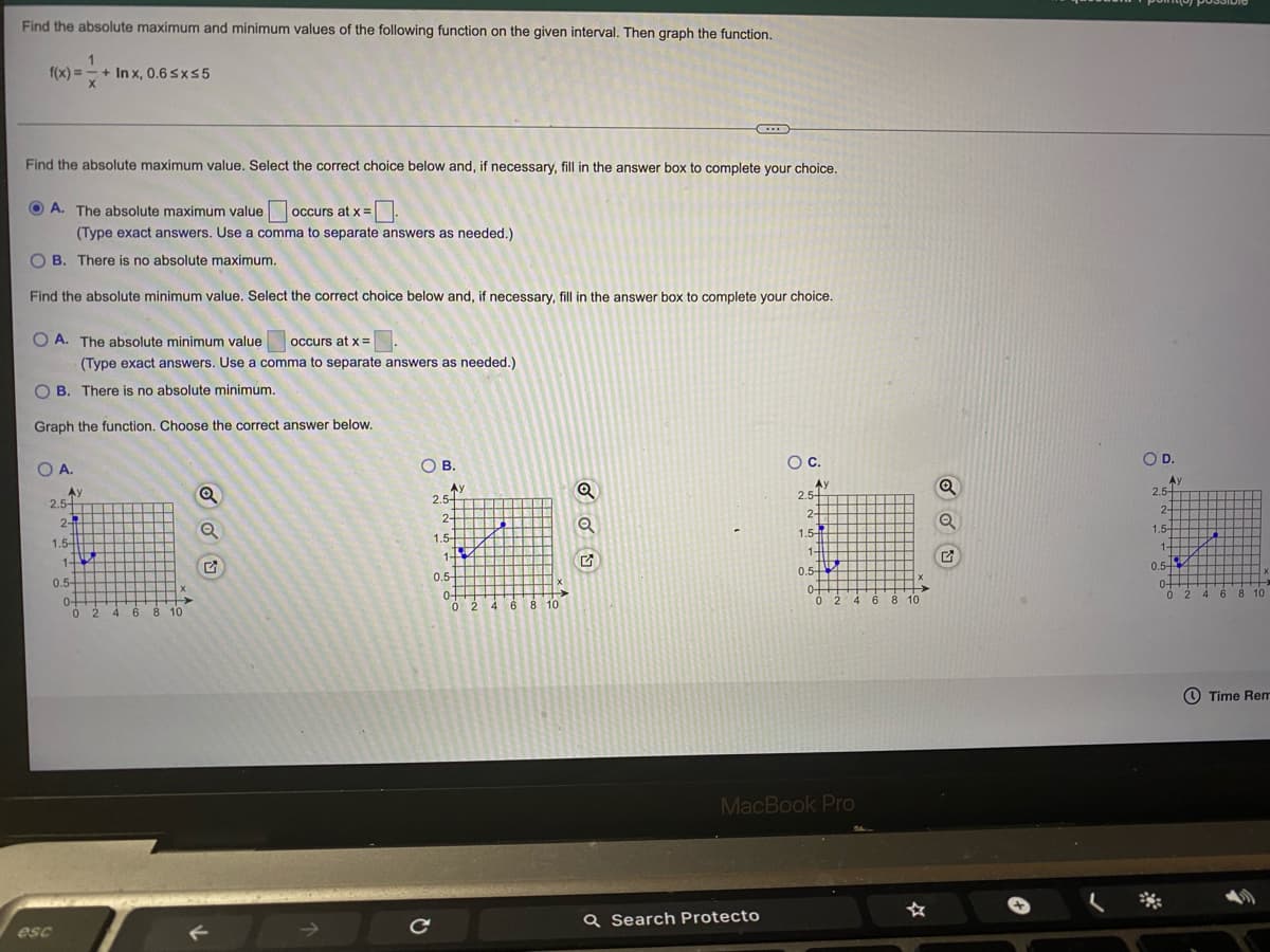 Find the absolute maximum and minimum values of the following function on the given interval. Then graph the function.
f(x) = - + In x, 0.6 sx55
Find the absolute maximum value. Select the correct choice below and, if necessary, fill in the answer box to complete your choice.
O A. The absolute maximum value
occurs at x =.
(Type exact answers. Use a comma to separate answers as needed.)
O B. There is no absolute maximum.
Find the absolute minimum value. Select the correct choice below and, if necessary, fill in the answer box to complete your choice.
O A. The absolute minimum value
occurs at x =
(Type exact answers. Use a comma to separate answers as needed.)
O B. There is no absolute minimum.
Graph the function. Choose the correct answer below.
O A.
OB.
Oc.
OD.
Ay
2.5+
Ay
2.5-
Ay
2.5-
Ay
2.5-
2-
2-
2-
2-
1.54
1.5-
1
1.5-
1.5-
1+
1-
1-
0.5-
0.5
0.5
0.5-
0-
0 2
0-
0 2 4 6
0-
0 2 4 6 8 10
0-
0 2 4 6 8
4 6 8 10
10
10
Time Rem
MacBook Pro
esc
Q Search Protecto
