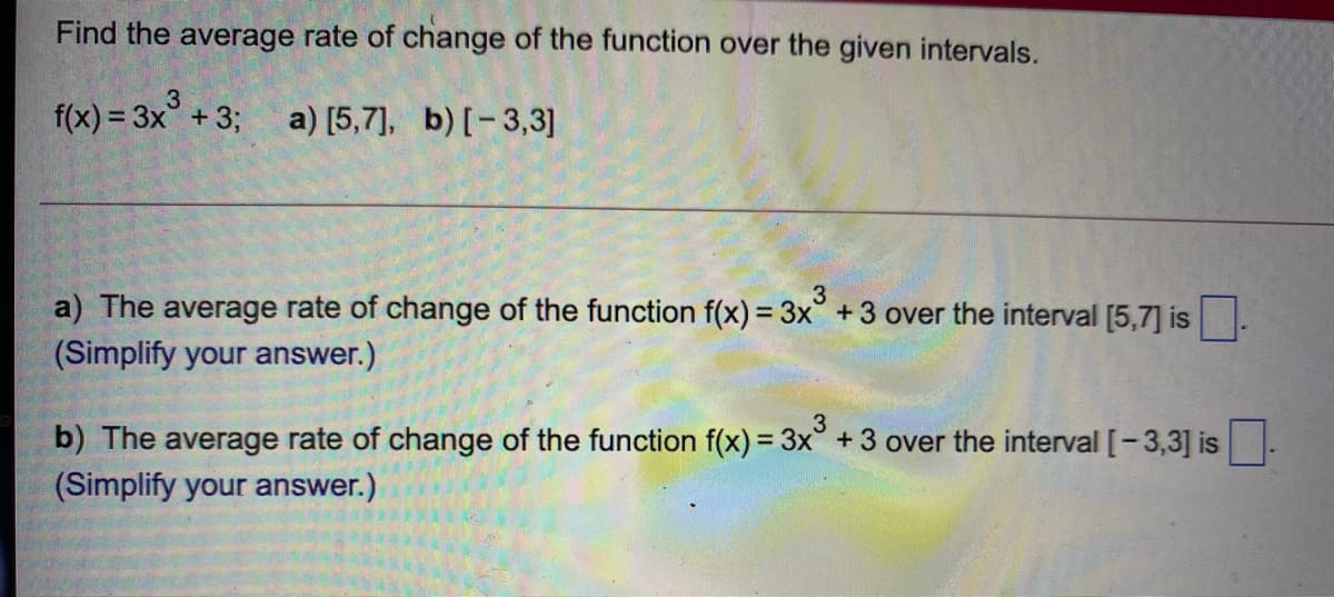 Find the average rate of change of the function over the given intervals.
f(x) = 3x° + 3; a) [5,7], b)[-3,3]
3
a) The average rate of change of the function f(x) = 3x +3 over the interval [5,7] is.
(Simplify your answer.)
3
b) The average rate of change of the function f(x) = 3x° +3 over the interval [-3,3] is
(Simplify your answer.)
%3D
