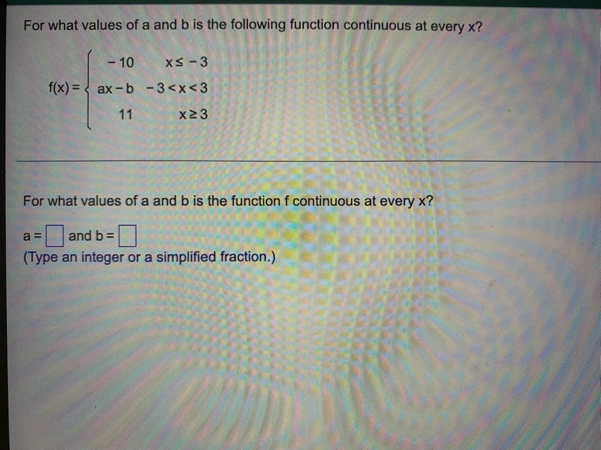 For what values of a and b is the following function continuous at every x?
- 10
XS-3
f(x) = < ax-b -3<x<3
11
X23
For what values of a and b is the function f continuous at every x?
a =
and b =
(Type an integer or a simplified fraction.)
