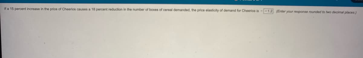 If a 15 percent increase in the price of Cheerios causes a 18 percent reduction in the number of boxes of cereal demanded, the price elasticity of demand for Cheerios is --1.2. (Enter your response rounded to two decimal places.)
