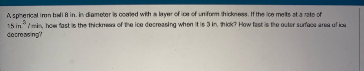 A spherical iron ball 8 in. in diameter is coated with a layer of ice of uniform thickness. If the ice melts at a rate of
15 in.° / min, how fast is the thickness of the ice decreasing when it is 3 in. thick? How fast is the outer surface area of ice
decreasing?
