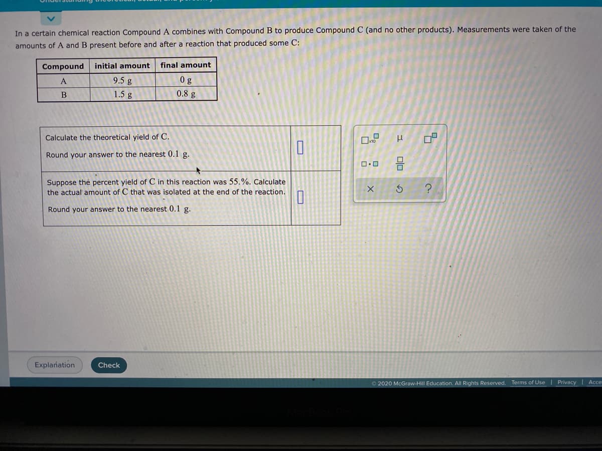 In a certain chemical reaction Compound A combines with Compound B to produce Compound C (and no other products). Measurements were taken of the
amounts of A and B present before and after a reaction that produced some C:
Compound initial amount
final amount
A
9.5 g
0 g
1.5 g
0.8 g
Calculate the theoretical yield of C.
Round your answer to the nearest 0.1 g.
Suppose thẻ percent yield of C in this reaction was 55.%. Calculate
the actual amount of C that was isolated at the end of the reaction.
Round your answer to the nearest 0.1 g.
Explañation
Check
O 2020 McGraw-Hill Education. All Rights Reserved. Terms of Use | Privacy Ace
olo
