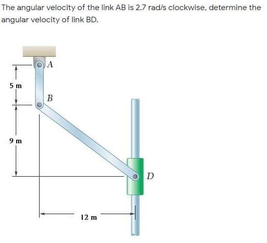 The angular velocity of the link AB is 2.7 rad/s clockwise, determine the
angular velocity of link BD.
A
5 m
В
9 m
O D
12 m
