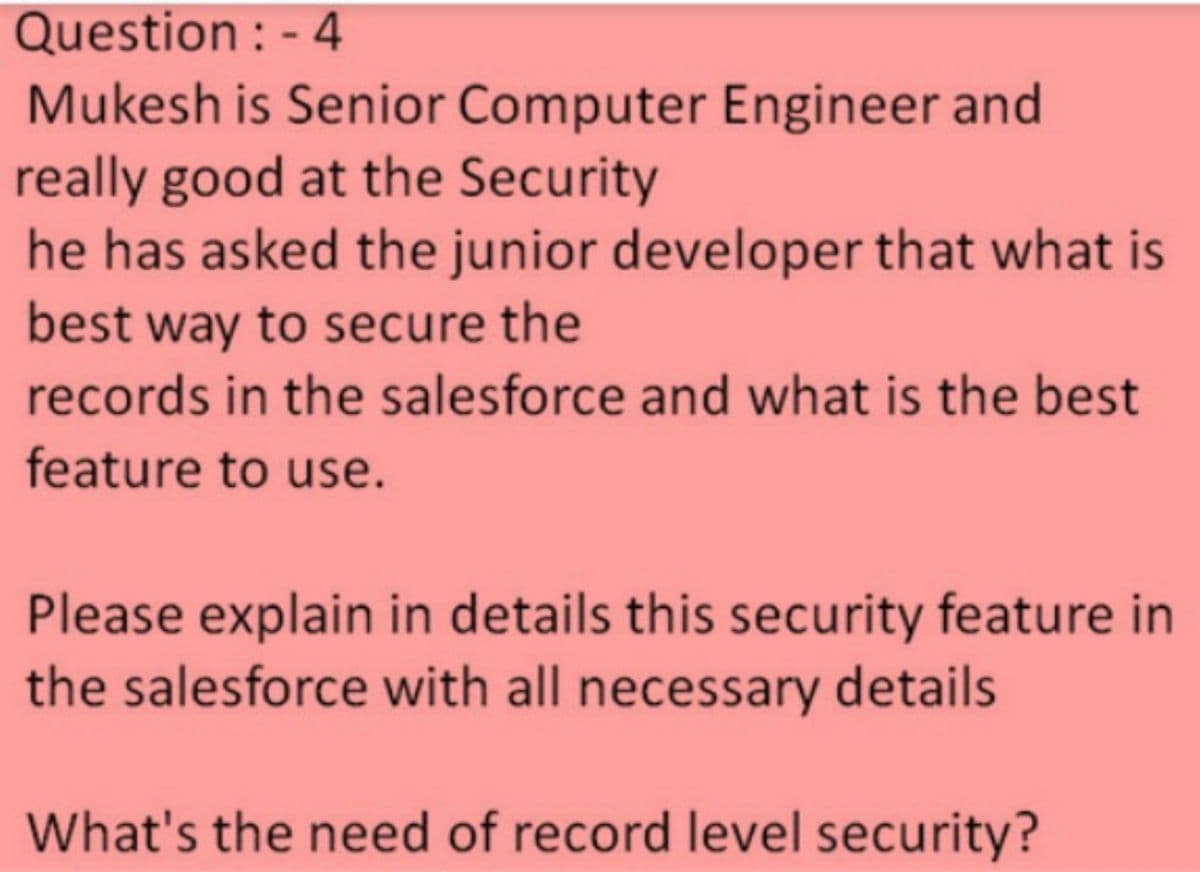 Question : - 4
Mukesh is Senior Computer Engineer and
really good at the Security
he has asked the junior developer that what is
best way to secure the
records in the salesforce and what is the best
feature to use.
Please explain in details this security feature in
the salesforce with all necessary details
What's the need of record level security?
