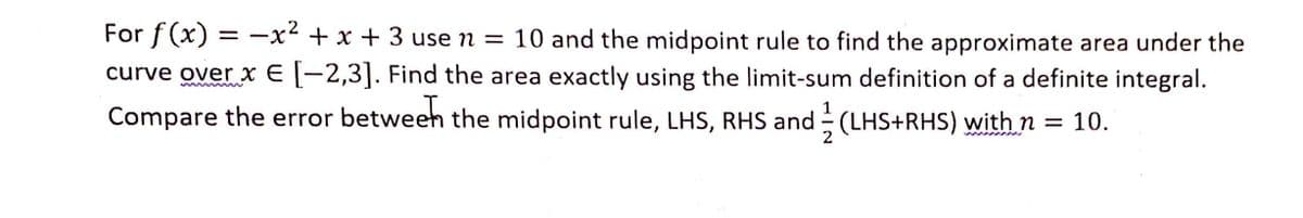 For f (x) = -x² + x + 3 use n = 10 and the midpoint rule to find the approximate area under the
curve over x E -2,3]. Find the area exactly using the limit-sum definition of a definite integral.
Compare the error betweeh the midpoint rule, LHS, RHS and (LHS+RHS) with n = 10.
2
