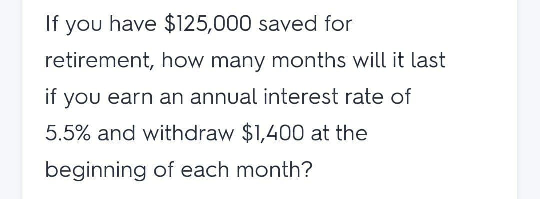 If you have $125,000 saved for
retirement, how many months will it last
if you earn an annual interest rate of
5.5% and withdraw $1,400 at the
beginning of each month?
