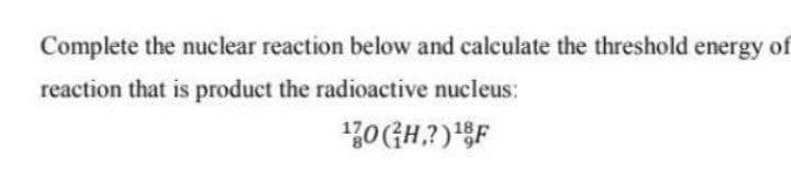 Complete the nuclear reaction below and calculate the threshold energy of
reaction that is product the radioactive nucleus:
0(GH,?)F
