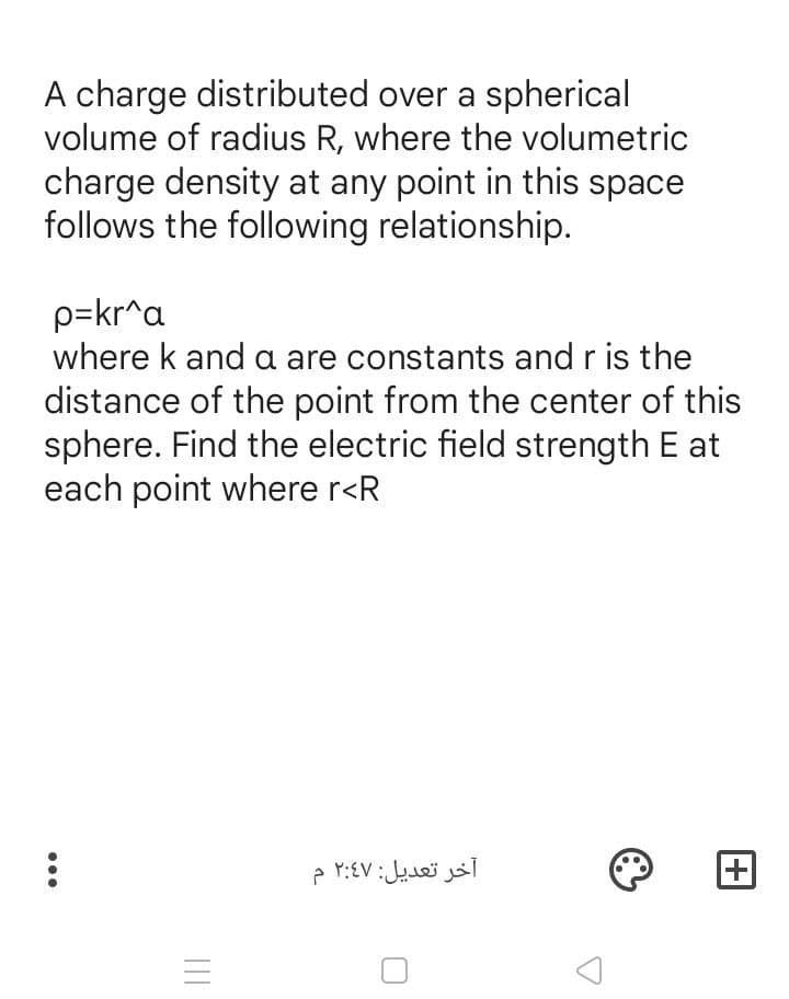 A charge distributed over a spherical
volume of radius R, where the volumetric
charge density at any point in this space
follows the following relationship.
p=kr^a
where k and a are constants and r is the
distance of the point from the center of this
sphere. Find the electric field strength E at
each point where r<R
آخر تعديل: ۲:47 م
...
