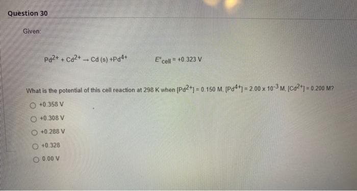 Question 30
Given:
Pd2+ + Cd2+ Cd (s) +Pd4+
1
E' cell = +0.323 V
What is the potential of this cell reaction at 298 K when [Pd2+] = 0.150 M. [Pd4+] = 2.00 x 10-3 M. [Cd2+] = 0.200 M?
+0.358 V
+0.308 V
O +0.288 V
O +0.328
O 0.00 V
