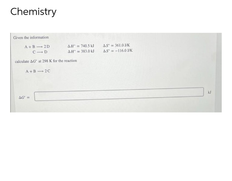 Chemistry
Given the information
A+B 2D
CID
calculate AG at 298 K for the reaction
A+B 2C
AG' =
AH' = 740.5 kJ
AH = 383.0 kJ
AS = 361.0 J/K
AS-116.0 J/K
kJ