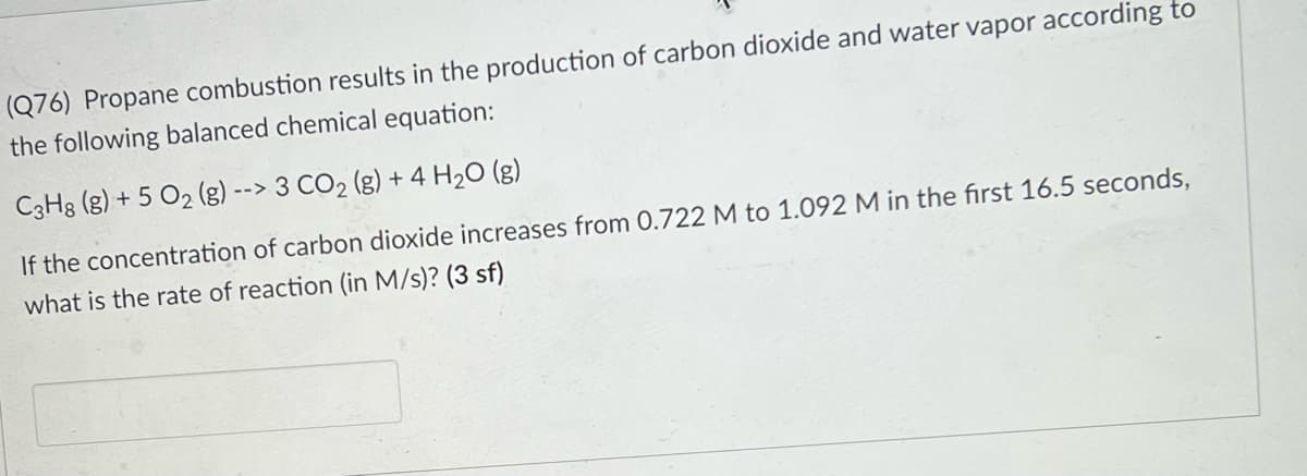 (Q76) Propane combustion results in the production of carbon dioxide and water vapor according to
the following balanced chemical equation:
C3H3 (g) + 5 O2 (g) --> 3 CO2 (g) + 4 H20 (g)
If the concentration of carbon dioxide increases from 0.722 M to 1.092 M in the first 16.5 seconds,
what is the rate of reaction (in M/s)? (3 sf)
