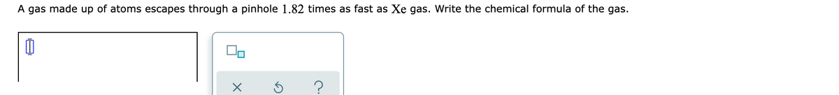 A gas made up of atoms escapes through a pinhole 1.82 times as fast as Xe gas. Write the chemical formula of the gas.
