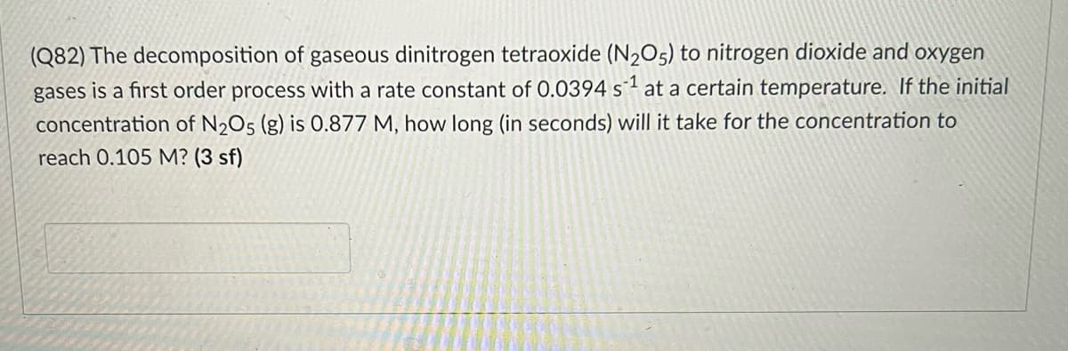 (Q82) The decomposition of gaseous dinitrogen tetraoxide (N205) to nitrogen dioxide and oxygen
gases is a first order process with a rate constant of 0.0394 s1 at a certain temperature. If the initial
concentration of N2O5 (g) is 0.877 M, how long (in seconds) will it take for the concentration to
reach 0.105 M? (3 sf)
