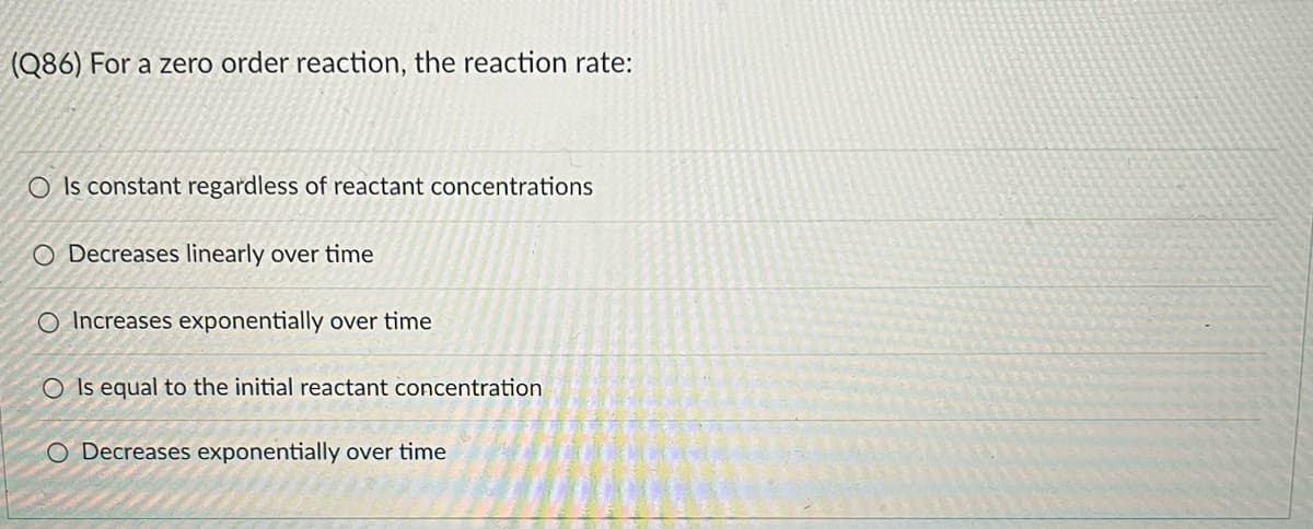 (Q86) For a zero order reaction, the reaction rate:
O Is constant regardless of reactant concentrations
O Decreases linearly over time
O Increases exponentially over time
O Is equal to the initial reactant concentration
O Decreases exponentially over time
