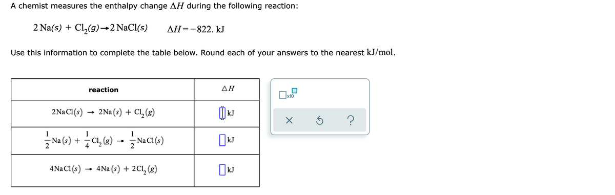 A chemist measures the enthalpy change AH during the following reaction:
2 Na(s) + Cl,(g)→2 NaCl(s)
AH=-822. kJ
Use this information to complete the table below. Round each of your answers to the nearest kJ/mol.
reaction
ΔΗ
x10
2Na Cl(s)
2Na (s) + Cl, (8)
kJ
?
1
1
Na (-) + C, (e)
NaCI (s)
4
4Na Cl(s)
- 4Na (s) + 2Cl, (g)
|kJ
