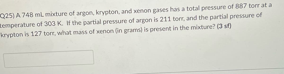 Q25) A 748 mL mixture of argon, krypton, and xenon gases has a total pressure of 887 torr at a
temperature of 303 K. If the partial pressure of argon is 211 torr, and the partial pressure of
krypton is 127 torr, what mass of xenon (in grams) is present in the mixture? (3 sf)

