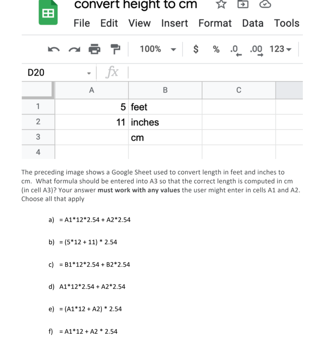 convert height to cm
File Edit View Insert Format Data Tools
100%
% .0 .00 123
D20
fx |
A
1
5 feet
2
11 inches
3
cm
4
The preceding image shows a Google Sheet used to convert length in feet and inches to
cm. What formula should be entered into A3 so that the correct length is computed in cm
(in cell A3)? Your answer must work with any values the user might enter in cells A1 and A2.
Choose all that apply
a) = A1*12*2.54 + A2*2.54
b) = (5*12 + 11) * 2.54
%3D
c) = B1*12*2.54 + B2*2.54
d) A1*12*2.54 + A2*2.54
e) = (A1*12 + A2) * 2.54
f) = A1*12 + A2 * 2.54
%24
田
