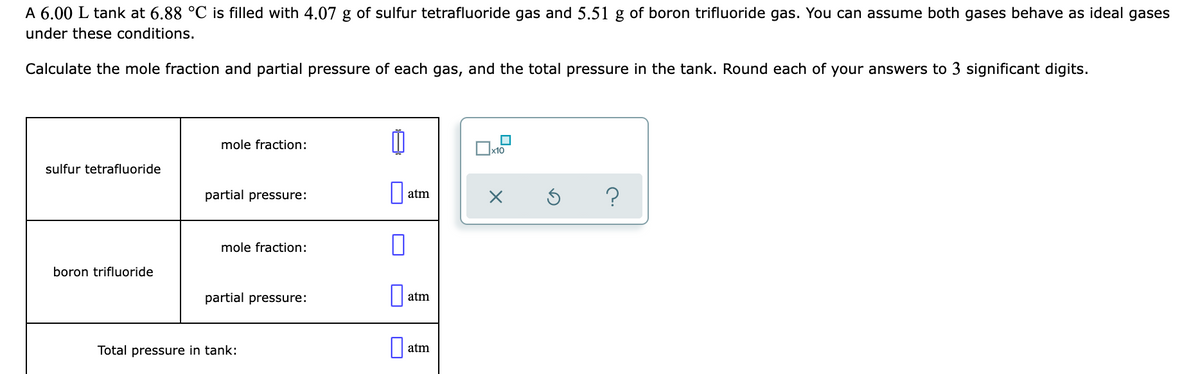 A 6.00 L tank at 6.88 °C is filled with 4.07 g of sulfur tetrafluoride gas and 5.51 g of boron trifluoride gas. You can assume both gases behave as ideal gases
under these conditions.
Calculate the mole fraction and partial pressure of each gas, and the total pressure in the tank. Round each of your answers to 3 significant digits.
mole fraction:
sulfur tetrafluoride
partial pressure:
atm
mole fraction:
boron trifluoride
partial pressure:
atm
Total pressure in tank:
atm

