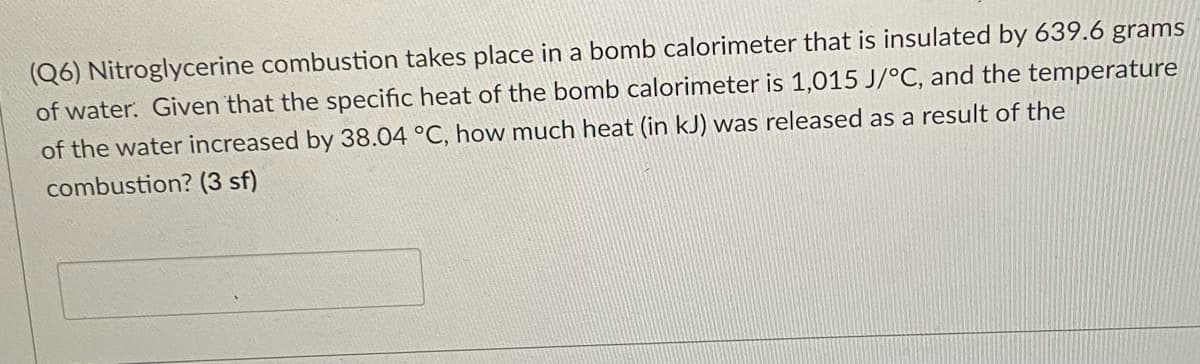 (Q6) Nitroglycerine combustion takes place in a bomb calorimeter that is insulated by 639.6 grams
of water. Given that the specific heat of the bomb calorimeter is 1,015 J/°C, and the temperature
of the water increased by 38.04 °C, how much heat (in kJ) was released as a result of the
combustion? (3 sf)
