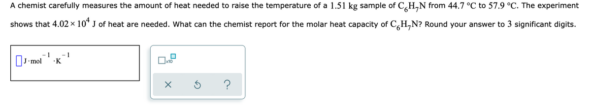 A chemist carefully measures the amount of heat needed to raise the temperature of a 1.51 kg sample of C,H,N from 44.7 °C to 57.9 °C. The experiment
shows that 4.02 × 10* J of heat are needed. What can the chemist report for the molar heat capacity of C,H,N? Round your answer to 3 significant digits.
OJ-mol
1
- 1
·K
х10
