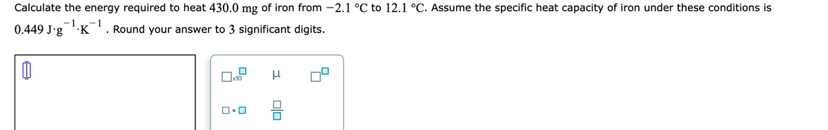 Calculate the energy required to heat 430.0 mg of iron from -2.1 °C to 12.1 °C. Assume the specific heat capacity of iron under these conditions is
-1
1
0.449 J.g 'K'. Round your answer to 3 significant digits.
