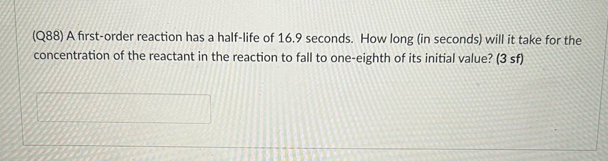 (Q88) A first-order reaction has a half-life of 16.9 seconds. How long (in seconds) will it take for the
concentration of the reactant in the reaction to fall to one-eighth of its initial value? (3 sf)
