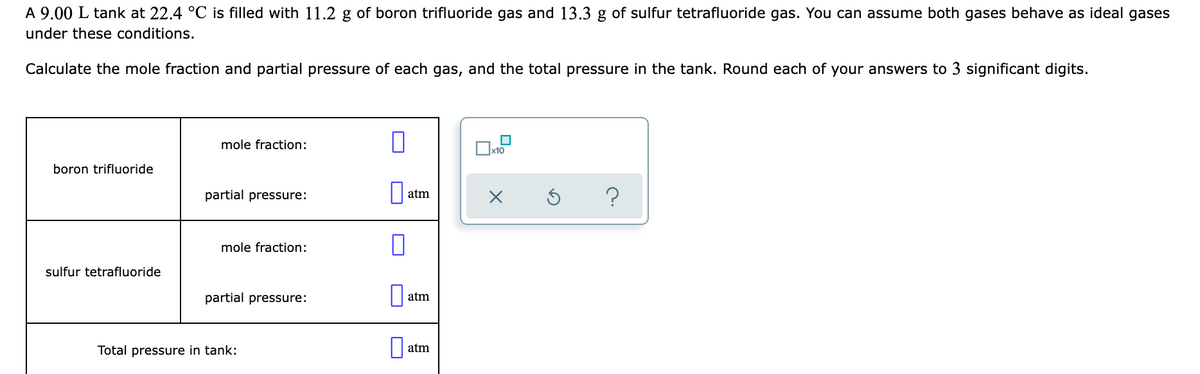 A 9.00 L tank at 22.4 °C is filled with 11.2 g of boron trifluoride gas and 13.3 g of sulfur tetrafluoride gas. You can assume both gases behave as ideal gases
under these conditions.
Calculate the mole fraction and partial pressure of each gas, and the total pressure in the tank. Round each of your answers to 3 significant digits.
mole fraction:
boron trifluoride
partial pressure:
atm
mole fraction:
sulfur tetrafluoride
partial pressure:
atm
Total pressure in tank:
atm
