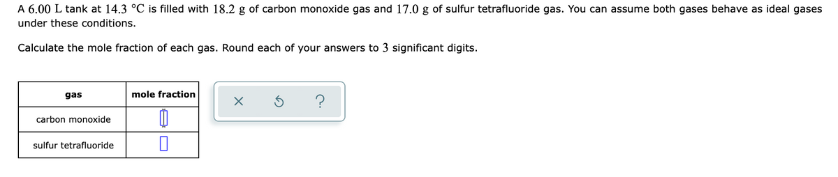 A 6.00 L tank at 14.3 °C is filled with 18.2 g of carbon monoxide gas and 17.0 g of sulfur tetrafluoride gas. You can assume both gases behave as ideal gases
under these conditions.
Calculate the mole fraction of each gas. Round each of your answers to 3 significant digits.
gas
mole fraction
?
carbon monoxide
sulfur tetrafluoride
