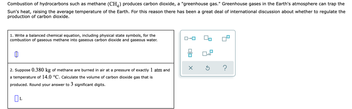 Combustion of hydrocarbons such as methane (CH,) produces carbon dioxide, a "greenhouse gas." Greenhouse gases in the Earth's atmosphere can trap the
Sun's heat, raising the average temperature of the Earth. For this reason there has been a great deal of international discussion about whether to regulate the
production of carbon dioxide.
1. Write a balanced chemical equation, including physical state symbols, for the
combustion of gaseous methane into gaseous carbon dioxide and gaseous water.
2. Suppose 0.380 kg of methane are burned in air at a pressure of exactly 1 atm and
a temperature of 14.0 °C. Calculate the volume of carbon dioxide gas that is
produced. Round your answer to 3 significant digits.
