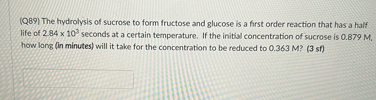 (Q89) The hydrolysis of sucrose to form fructose and glucose is a first order reaction that has a half
life of 2.84 x 10° seconds at a certain temperature. If the initial concentration of sucrose is 0.879 M,
how long (in minutes) will it take for the concentration to be reduced to 0.363 M? (3 sf)
