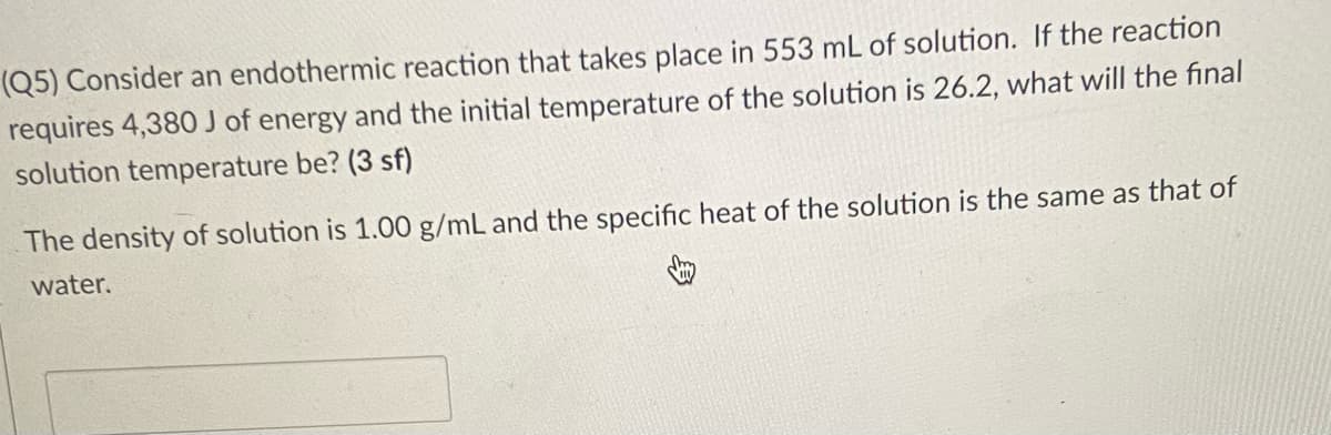 (Q5) Consider an endothermic reaction that takes place in 553 mL of solution. If the reaction
requires 4,380 J of energy and the initial temperature of the solution is 26.2, what will the final
solution temperature be? (3 sf)
The density of solution is 1.00 g/mL and the specific heat of the solution is the same as that of
water.
