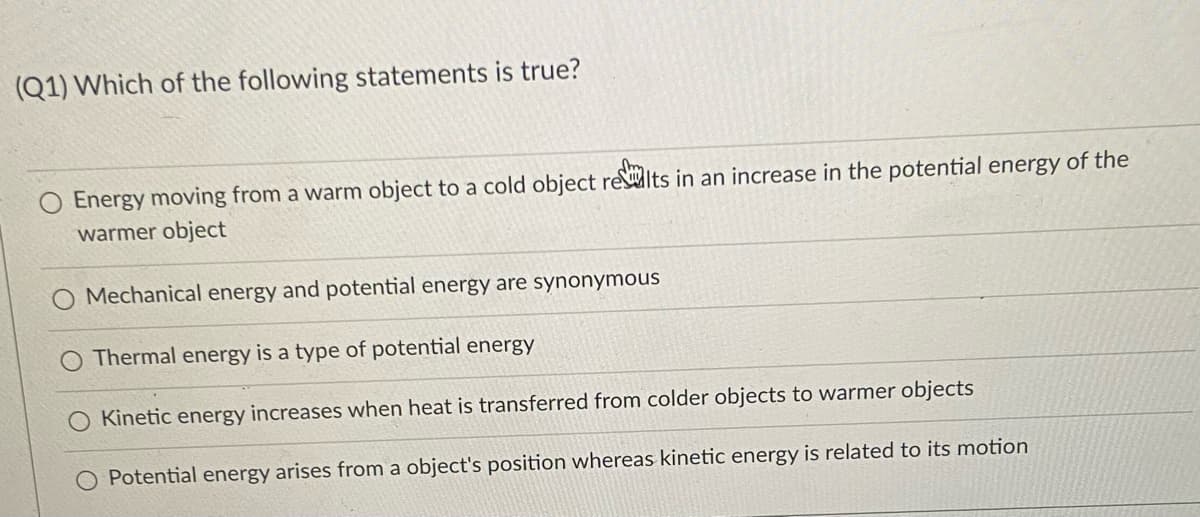 (Q1) Which of the following statements is true?
O Energy moving from a warm object to a cold object rewits in an increase in the potential energy of the
warmer object
O Mechanical energy and potential energy are synonymous
Thermal energy is a type of potential energy
Kinetic energy increases when heat is transferred from colder objects to warmer objects
Potential energy arises from a object's position whereas kinetic energy is related to its motion
