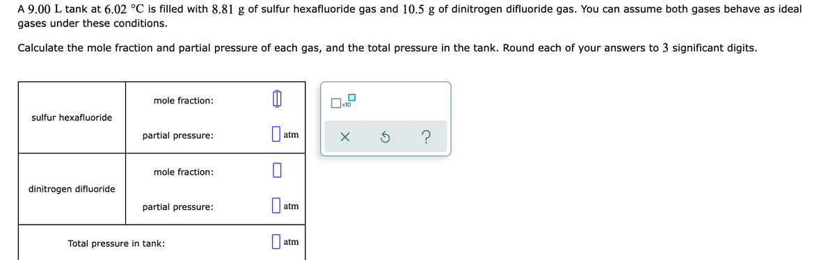 A 9.00 L tank at 6.02 °C is filled with 8.81 g of sulfur hexafluoride gas and 10.5 g of dinitrogen difluoride gas. You can assume both gases behave as ideal
gases under these conditions.
Calculate the mole fraction and partial pressure of each gas, and the total pressure in the tank. Round each of your answers to 3 significant digits.
mole fraction:
sulfur hexafluoride
partial pressure:
atm
mole fraction:
dinitrogen difluoride
partial pressure:
atm
Total pressure in tank:
atm
