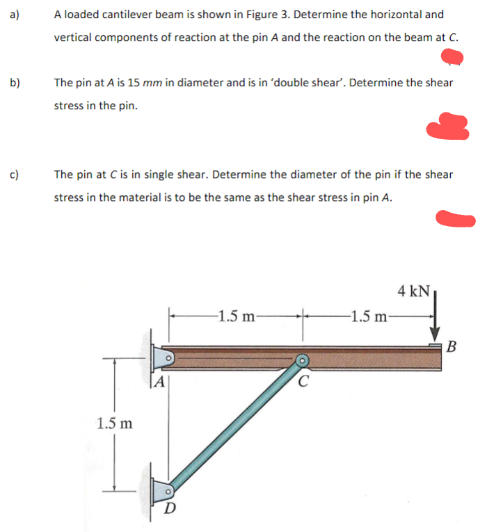 a)
b)
c)
A loaded cantilever beam is shown in Figure 3. Determine the horizontal and
vertical components of reaction at the pin A and the reaction on the beam at C.
The pin at A is 15 mm in diameter and is in 'double shear'. Determine the shear
stress in the pin.
The pin at C is in single shear. Determine the diameter of the pin if the shear
stress in the material is to be the same as the shear stress in pin A.
1.5 m
A
D
-1.5 m
C
-1.5 m-
4 kN
B