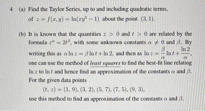 4 (a) Find the Taylor Series, up to and including quadratic terms,
of z=f(x, y) = ln(ry³ - 1) about the point (3, 1).
(b) It is known that the quantities z> 0 and t> 0 are related by the
formula 2a = 2t, with some unknown constants a
0 and 3. By
B
In 2
=
a
(X
writing this as a ln z = 3 lnt+In 2, and then as In z
one can use the method of least squares to find the best-fit line relating
In z to Int and hence find an approximation of the constants a and 3.
For the given data points
(t, z) = (1, 9), (3, 2), (5, 7), (7, 5), (9, 3),
use this method to find an approximation of the constants a and 3.
- Int+