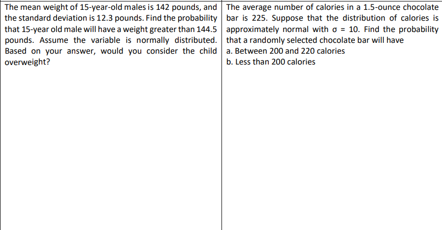 The mean weight of 15-year-old males is 142 pounds, and
the standard deviation is 12.3 pounds. Find the probability
that 15-year old male will have a weight greater than 144.5
pounds. Assume the variable is normally distributed.
Based on your answer, would you consider the child
overweight?
The average number of calories in a 1.5-ounce chocolate
bar is 225. Suppose that the distribution of calories is
approximately normal with o = 10. Find the probability
that a randomly selected chocolate bar will have
a. Between 200 and 220 calories
b. Less than 200 calories