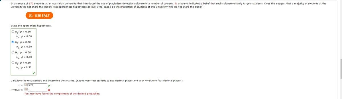 In a sample of 170 students at an Australian university that introduced the use of plagiarism-detection software in a number of courses, 51 students indicated a belief that such software unfairly targets students. Does this suggest that a majority of students at the
university do not share this belief? Test appropriate hypotheses at level 0.05. (Let p be the proportion of students at this university who do not share this belief.)
State the appropriate hypotheses.
Ho: p > 0.50
H₂: P = 0.50
Ho: p = 0.50
H:p> 0.50
Ho: P = 0.50
Ha: P < 0.50
O Ho: P = 0.50
H₂: P = 0.50
USE SALT
Calculate the test statistic and determine the P-value. (Round your test statistic to two decimal places and your P-value to four decimal places.)
25.22
Z =
P-value =
3 1.
X
You may have found the complement of the desired probability.