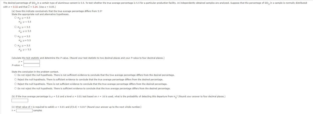 The desired percentage of SiO₂ in a certain type of aluminous cement is 5.5. To test whether the true average percentage is 5.5 for a particular production facility, 16 independently obtained samples are analyzed. Suppose that the percentage of SiO₂ in a sample is normally distributed
with = 0.32 and that x = 5.24. (Use a = 0.05.)
(a) Does this indicate conclusively that the true average percentage differs from 5.5?
State the appropriate null and alternative hypotheses.
OHO: H = 5.5
Hg: μ < 5.5
OH: μ = 5.5
Hg: μ 2 5.5
O Ho: H = 5.5
Ha:
5.5
OH: 5.5
H₂:μ> 5.5
Calculate the test statistic and determine the P-value. (Round your test statistic to two decimal places and your P-value to four decimal places.)
Z =
P-value=
State the conclusion in the problem context.
O Do not reject the null hypothesis. There is not sufficient evidence to conclude that the true average percentage differs from the desired percentage.
O Reject the null hypothesis. There is sufficient evidence to conclude that the true average percentage differs from the desired percentage.
O Reject the null hypothesis. There is not sufficient evidence to conclude that the true average percentage differs from the desired percentage.
O Do not reject the null hypothesis. There is sufficient evidence to conclude that the true average percentage differs from the desired percentage.
(b) If the true average percentage is μ = 5.6 and a level a = 0.01 test based on n = 16 is used, what is the probability of detecting this departure from Ho? (Round your answer to four decimal places.)
(c) What value of n is required to satisfy a = 0.01 and 3(5.6) = 0.01? (Round your answer up to the next whole number.)
n =
samples