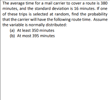 The average time for a mail carrier to cover a route is 380
minutes, and the standard deviation is 16 minutes. If one
of these trips is selected at random, find the probability
that the carrier will have the following route time. Assume
the variable is normally distributed:
(a) At least 350 minutes
(b) At most 395 minutes