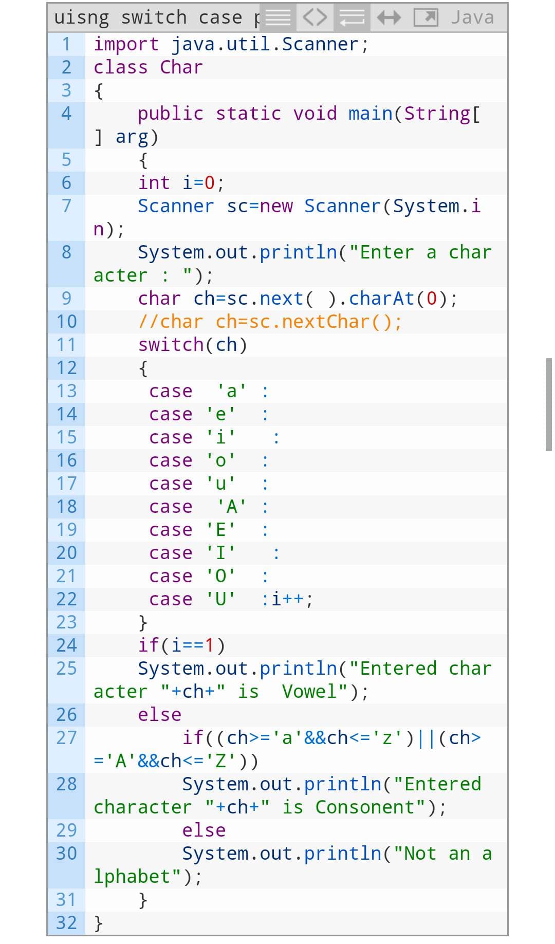 uisng switch case <>
1 import java.util.Scanner;
2
class Char
3
4
LO
5
6
7
8
9
10
11
12
13
14
15
16
17
18
19
20
21
22
23
24
25
26
27
28
29
30
31
12
{
public static void main(String[
] arg)
{
int i=0;
Scanner sc=new Scanner (System.i
System.out.println("Enter a char
n);
acter : ");
char ch=sc.next().charAt(0);
//char ch=sc.next Char();
switch(ch)
{
case 'a' :
case 'e'
case 'i'
case 'o'
case 'u'
case 'A'
case 'E'
case 'I'
case '0'
case 'U' :i++;
}
if(i==1)
32 }
Java
acter "+ch+" is Vowel");
else
System.out.println("Entered char
if((ch>= 'a' &&ch<= 'z') || (ch>
System.out.println("Entered
character "+ch+" is Consonent");
else
= 'A' &&ch<= 'Z'))
lphabet");
}
System.out.println("Not an a