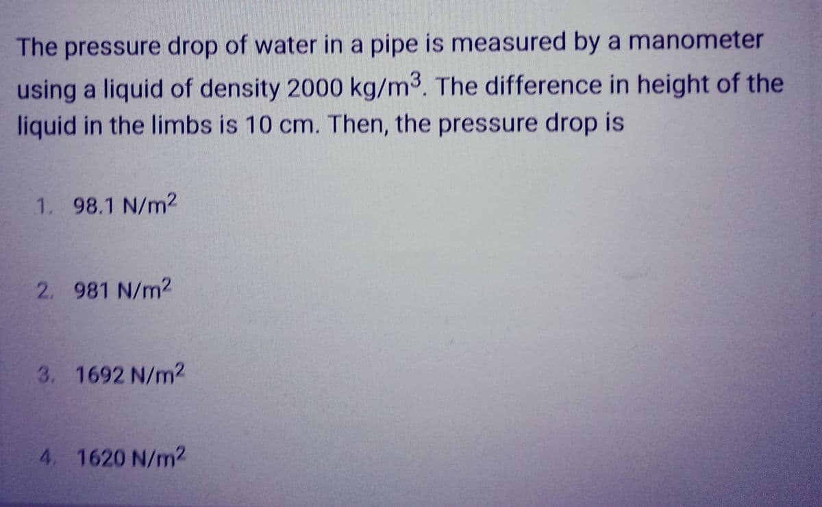 The pressure drop of water in a pipe is measured by a manometer
using a liquid of density 2000 kg/m³. The difference in height of the
liquid in the limbs is 10 cm. Then, the pressure drop is
1. 98.1 N/m²
2. 981 N/m2
3. 1692 N/m2
4. 1620 N/m2
